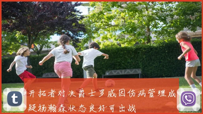 开拓者对决爵士罗威因伤病管理成疑杨瀚森状态良好可出战