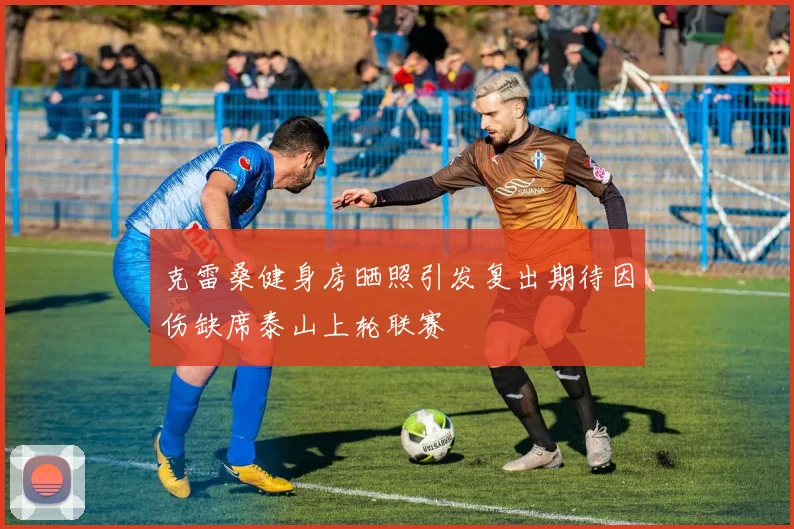 克雷桑健身房晒照引发复出期待因伤缺席泰山上轮联赛