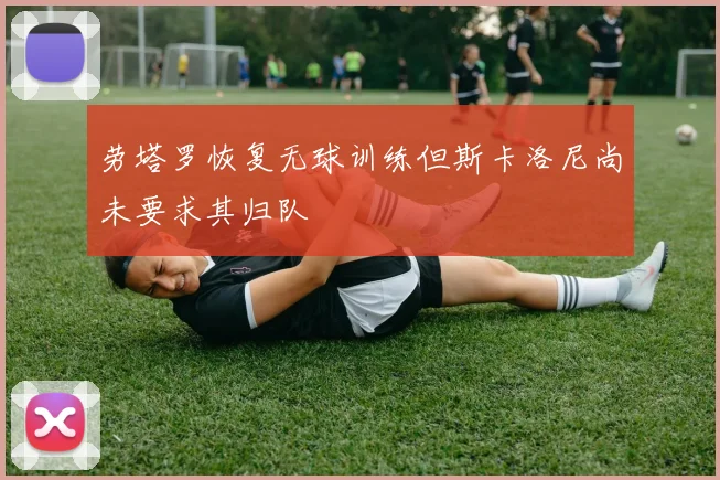 劳塔罗恢复无球训练但斯卡洛尼尚未要求其归队