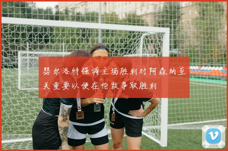 瑟尔洛特强调主场胜利对阿森纳至关重要以便在伦敦争取胜利