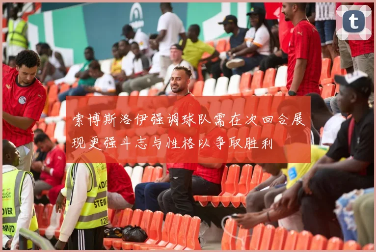 索博斯洛伊强调球队需在次回合展现更强斗志与性格以争取胜利