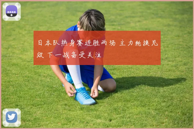 日本队热身赛连胜两场 主力轮换见效 下一战备受关注