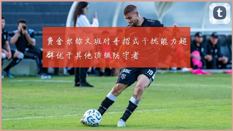 费舍尔称文班对手招式干扰能力超群优于其他顶级防守者