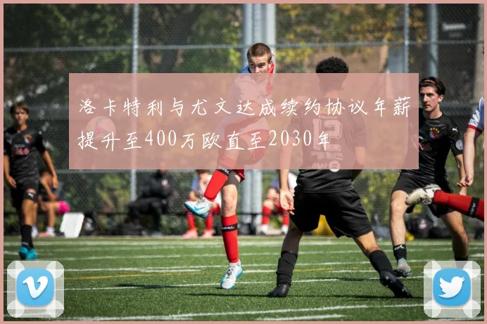 洛卡特利与尤文达成续约协议年薪提升至400万欧直至2030年