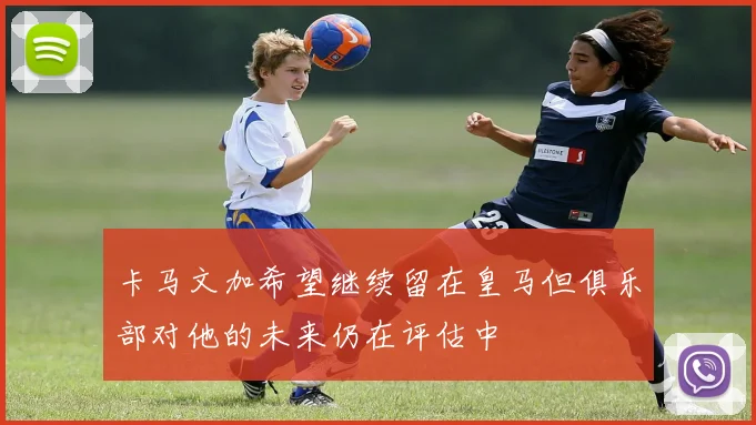 卡马文加希望继续留在皇马但俱乐部对他的未来仍在评估中