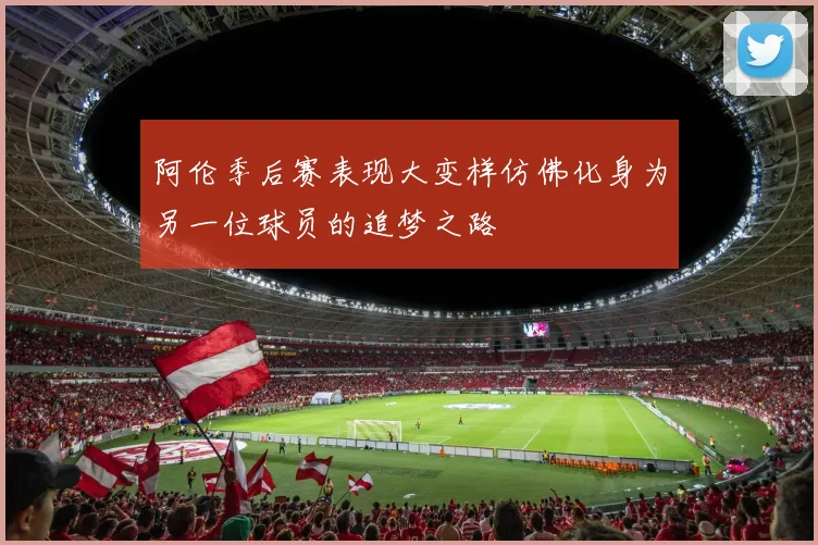 阿伦季后赛表现大变样仿佛化身为另一位球员的追梦之路