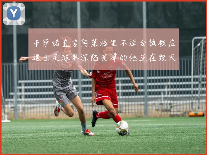 卡萨诺直言阿莱格里不适合执教应退出足球界深陷泥潭的他正在毁灭足球魅力