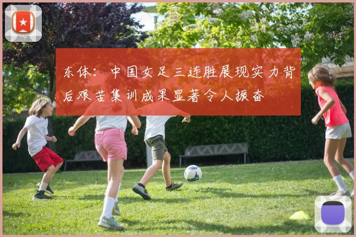 东体：中国女足三连胜展现实力背后艰苦集训成果显著令人振奋