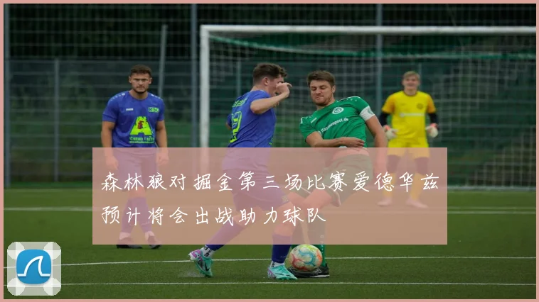 森林狼对掘金第三场比赛爱德华兹预计将会出战助力球队
