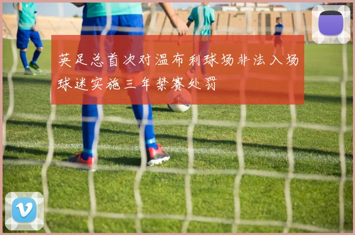 英足总首次对温布利球场非法入场球迷实施三年禁赛处罚
