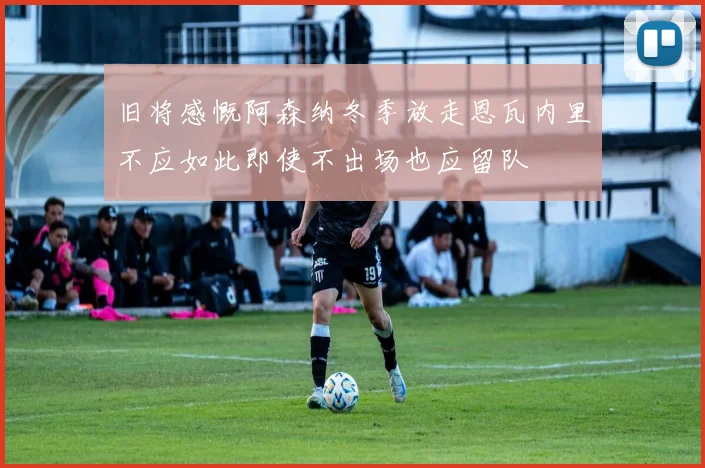 旧将感慨阿森纳冬季放走恩瓦内里不应如此即使不出场也应留队