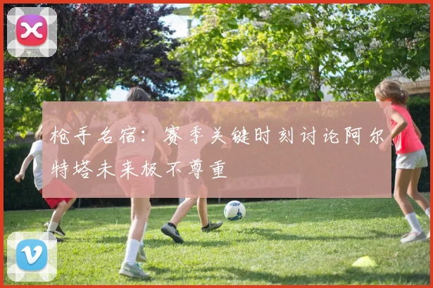 枪手名宿：赛季关键时刻讨论阿尔特塔未来极不尊重