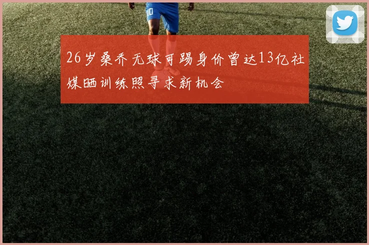 26岁桑乔无球可踢身价曾达13亿社媒晒训练照寻求新机会