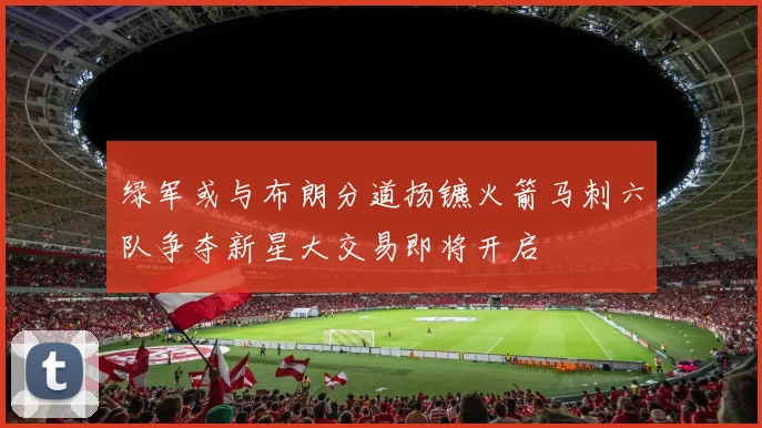 绿军或与布朗分道扬镳火箭马刺六队争夺新星大交易即将开启