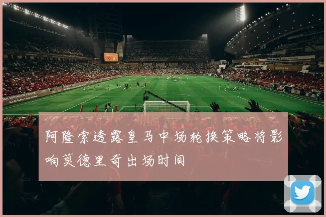 阿隆索透露皇马中场轮换策略将影响莫德里奇出场时间